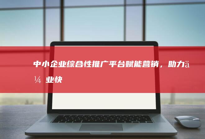 中小企业综合性推广平台：赋能营销，助力企业快速成长